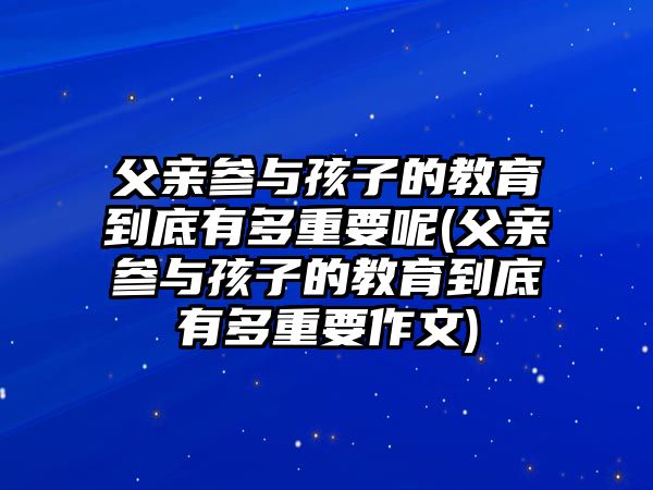 父親參與孩子的教育到底有多重要呢(父親參與孩子的教育到底有多重要作文)