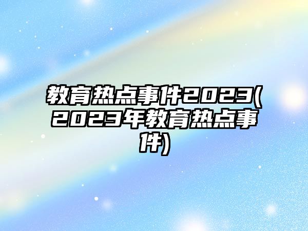 教育熱點事件2023(2023年教育熱點事件)