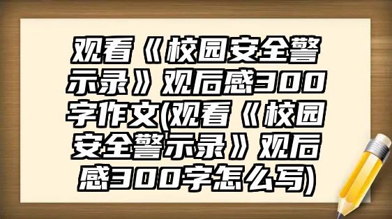 觀看《校園安全警示錄》觀后感300字作文(觀看《校園安全警示錄》觀后感300字怎么寫)