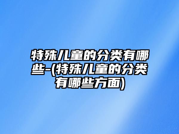 特殊兒童的分類有哪些-(特殊兒童的分類有哪些方面)