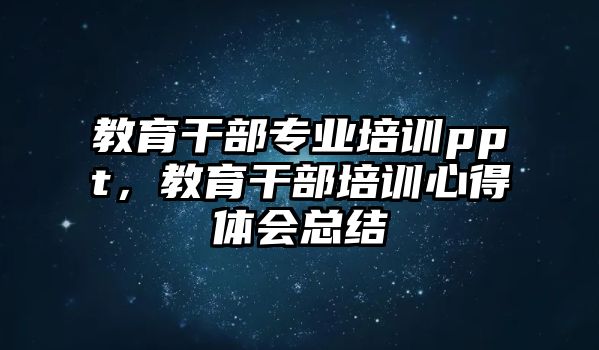 教育干部專業(yè)培訓(xùn)ppt，教育干部培訓(xùn)心得體會總結(jié)