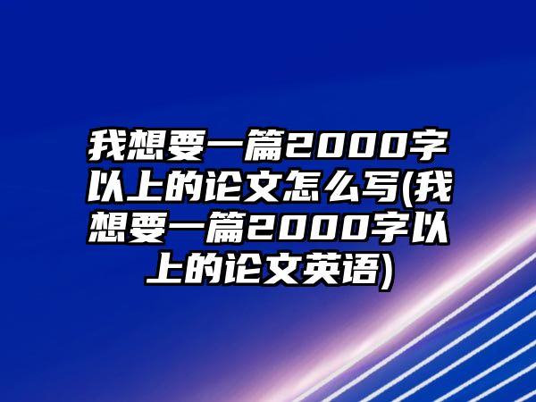 我想要一篇2000字以上的論文怎么寫(我想要一篇2000字以上的論文英語)