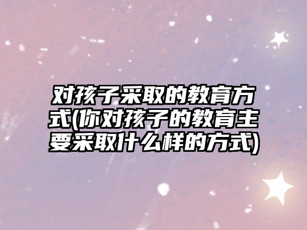 對(duì)孩子采取的教育方式(你對(duì)孩子的教育主要采取什么樣的方式)