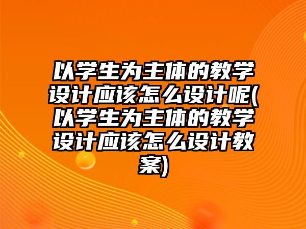 以學(xué)生為主體的教學(xué)設(shè)計應(yīng)該怎么設(shè)計呢(以學(xué)生為主體的教學(xué)設(shè)計應(yīng)該怎么設(shè)計教案)