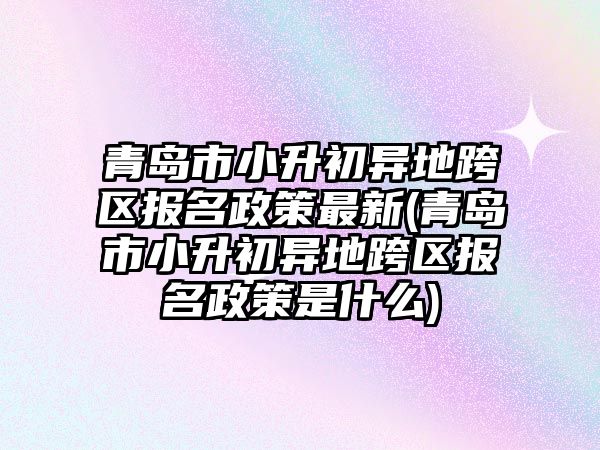 青島市小升初異地跨區(qū)報名政策最新(青島市小升初異地跨區(qū)報名政策是什么)