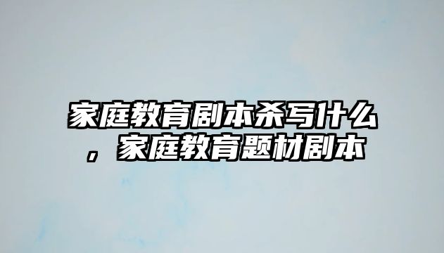 家庭教育劇本殺寫什么，家庭教育題材劇本