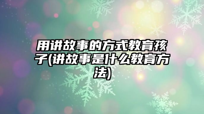 用講故事的方式教育孩子(講故事是什么教育方法)