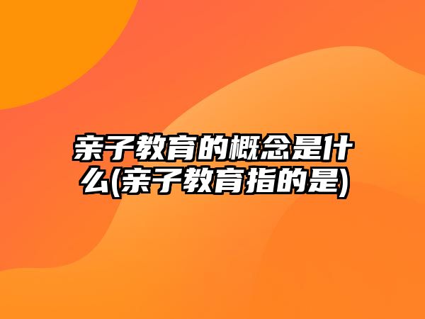 親子教育的概念是什么(親子教育指的是)