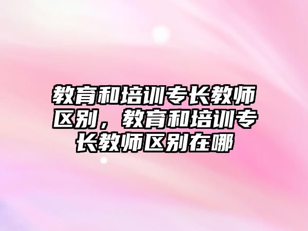 教育和培訓(xùn)專長教師區(qū)別，教育和培訓(xùn)專長教師區(qū)別在哪