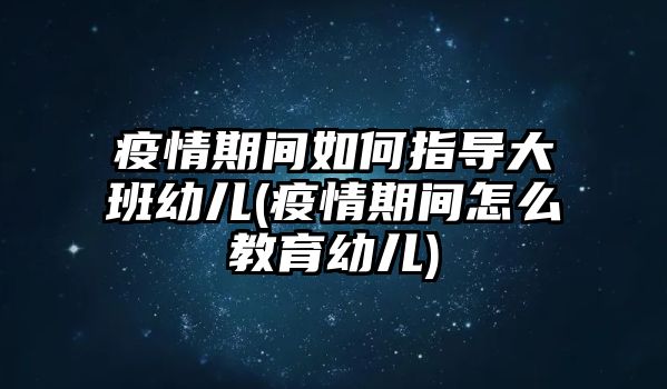 疫情期間如何指導(dǎo)大班幼兒(疫情期間怎么教育幼兒)