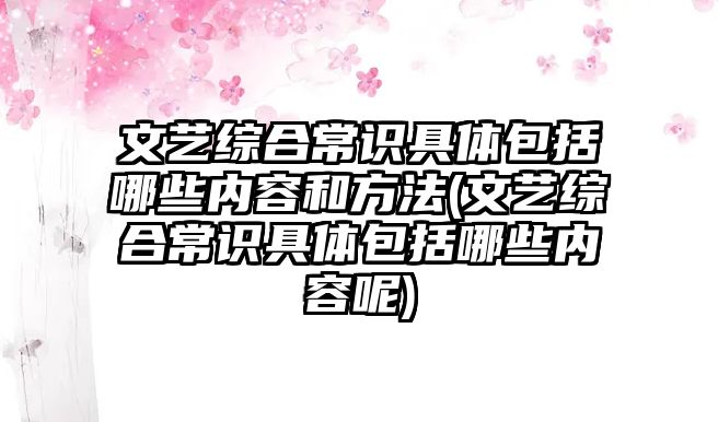 文藝綜合常識具體包括哪些內容和方法(文藝綜合常識具體包括哪些內容呢)