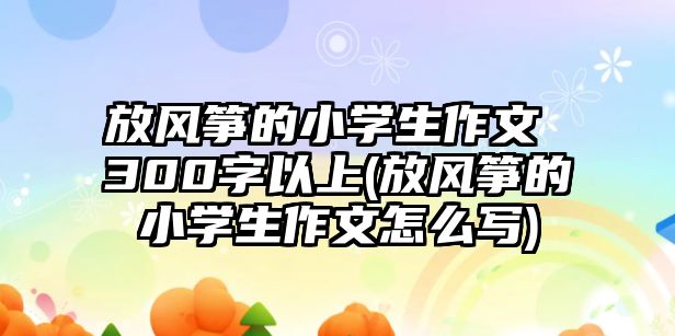 放風箏的小學生作文 300字以上(放風箏的小學生作文怎么寫)