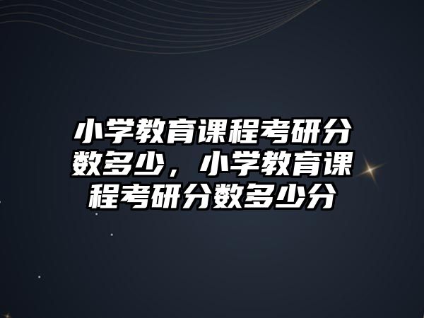 小學(xué)教育課程考研分?jǐn)?shù)多少，小學(xué)教育課程考研分?jǐn)?shù)多少分