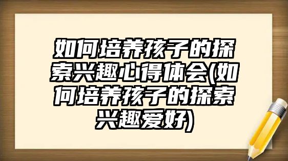 如何培養(yǎng)孩子的探索興趣心得體會(如何培養(yǎng)孩子的探索興趣愛好)