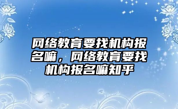 網(wǎng)絡教育要找機構報名嘛，網(wǎng)絡教育要找機構報名嘛知乎