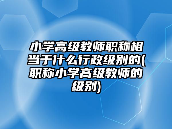 小學(xué)高級(jí)教師職稱相當(dāng)于什么行政級(jí)別的(職稱小學(xué)高級(jí)教師的級(jí)別)