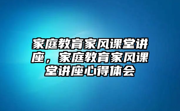 家庭教育家風(fēng)課堂講座，家庭教育家風(fēng)課堂講座心得體會