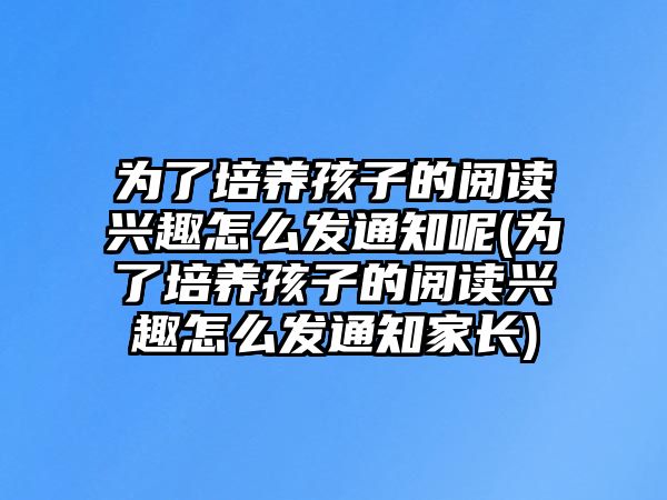 為了培養(yǎng)孩子的閱讀興趣怎么發(fā)通知呢(為了培養(yǎng)孩子的閱讀興趣怎么發(fā)通知家長(zhǎng))