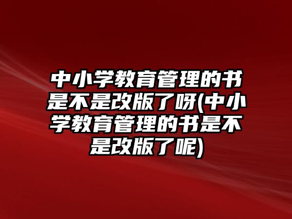 中小學教育管理的書是不是改版了呀(中小學教育管理的書是不是改版了呢)