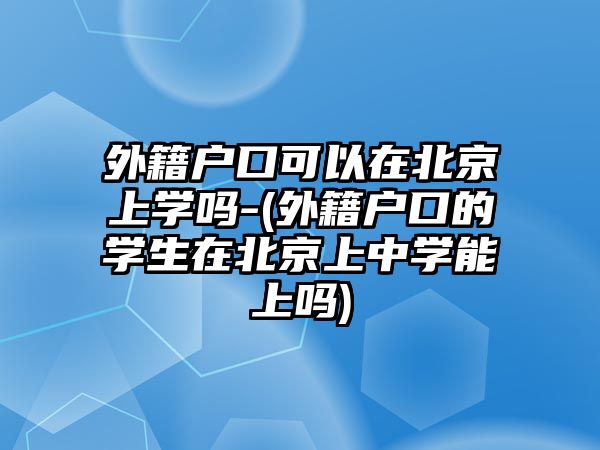 外籍戶口可以在北京上學嗎-(外籍戶口的學生在北京上中學能上嗎)