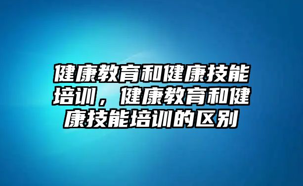 健康教育和健康技能培訓，健康教育和健康技能培訓的區(qū)別