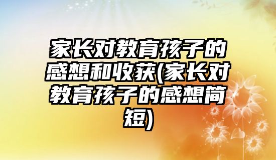 家長對教育孩子的感想和收獲(家長對教育孩子的感想簡短)