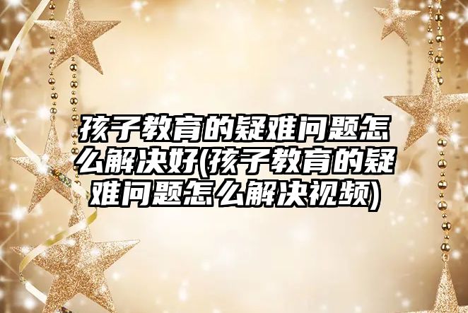 孩子教育的疑難問題怎么解決好(孩子教育的疑難問題怎么解決視頻)