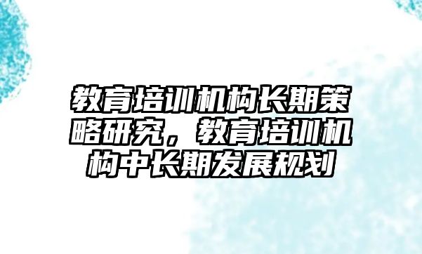 教育培訓機構(gòu)長期策略研究，教育培訓機構(gòu)中長期發(fā)展規(guī)劃