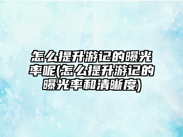 怎么提升游記的曝光率呢(怎么提升游記的曝光率和清晰度)