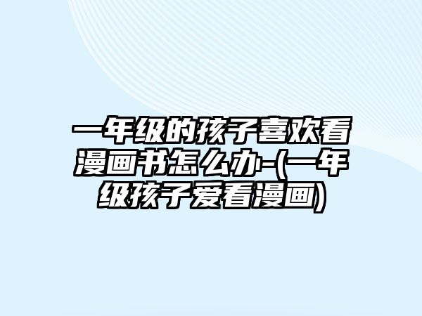 一年級的孩子喜歡看漫畫書怎么辦-(一年級孩子愛看漫畫)