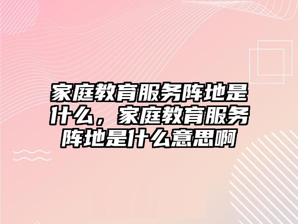 家庭教育服務陣地是什么，家庭教育服務陣地是什么意思啊