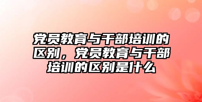 黨員教育與干部培訓(xùn)的區(qū)別，黨員教育與干部培訓(xùn)的區(qū)別是什么