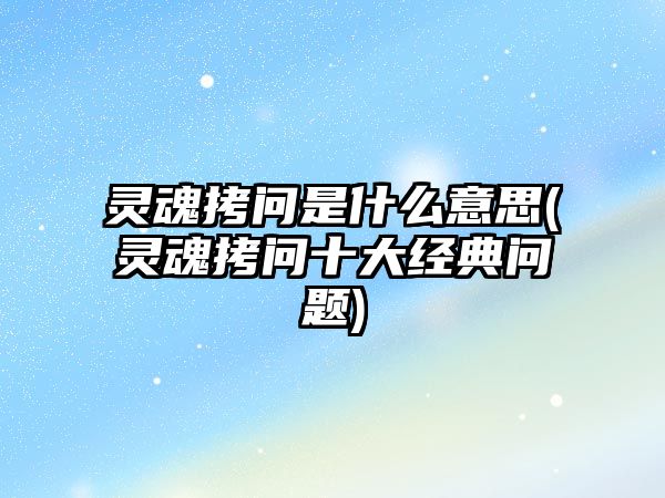 靈魂拷問是什么意思(靈魂拷問十大經(jīng)典問題)