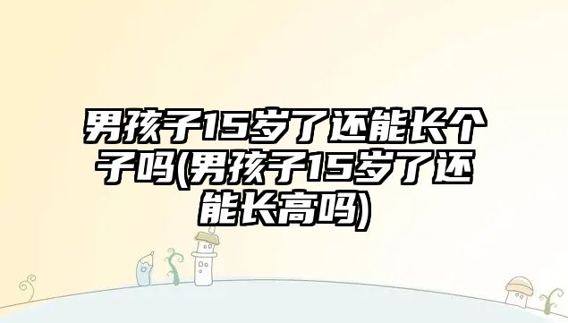 男孩子15歲了還能長(zhǎng)個(gè)子嗎(男孩子15歲了還能長(zhǎng)高嗎)