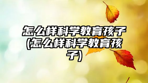 怎么樣科學(xué)教育孩子(怎么樣科學(xué)教育孩子)