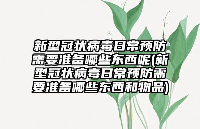 新型冠狀病毒日常預防需要準備哪些東西呢(新型冠狀病毒日常預防需要準備哪些東西和物品)