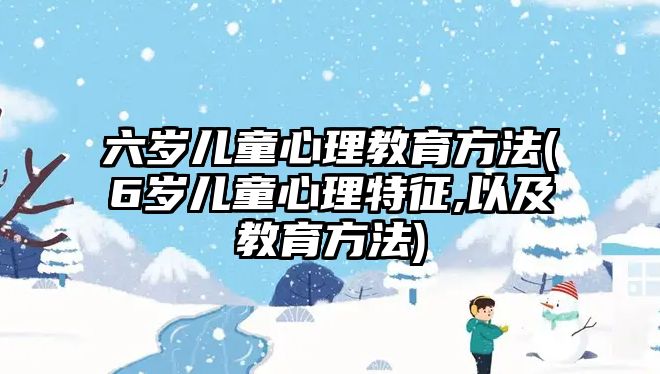 六歲兒童心理教育方法(6歲兒童心理特征,以及教育方法)