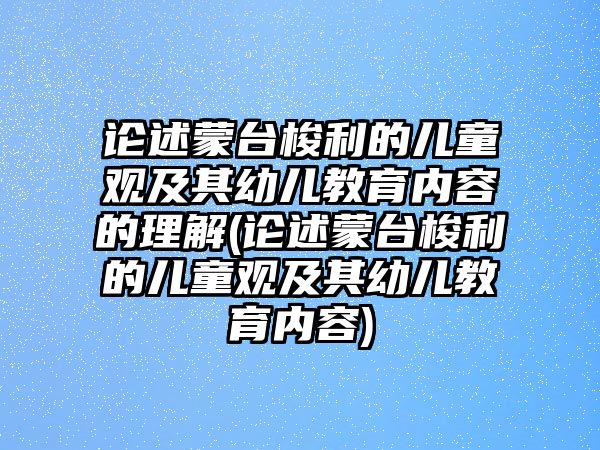 論述蒙臺(tái)梭利的兒童觀及其幼兒教育內(nèi)容的理解(論述蒙臺(tái)梭利的兒童觀及其幼兒教育內(nèi)容)