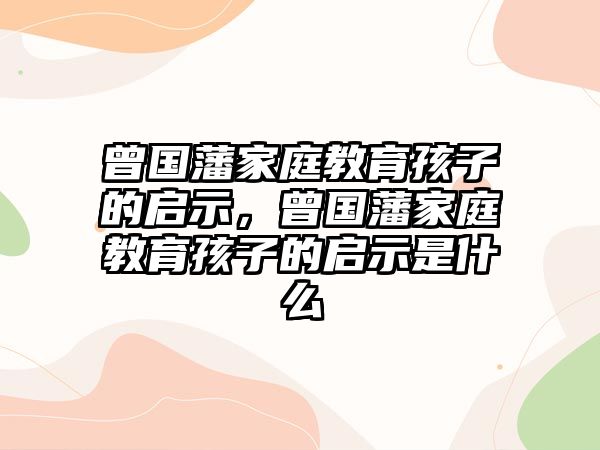 曾國(guó)藩家庭教育孩子的啟示，曾國(guó)藩家庭教育孩子的啟示是什么