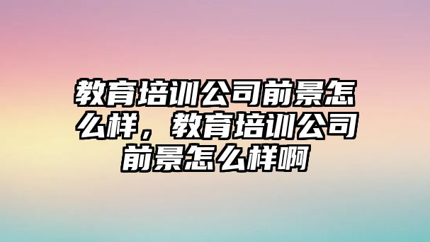 教育培訓公司前景怎么樣，教育培訓公司前景怎么樣啊