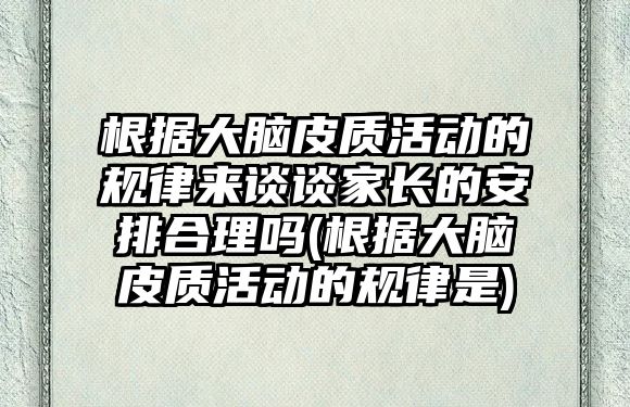 根據(jù)大腦皮質(zhì)活動的規(guī)律來談?wù)劶议L的安排合理嗎(根據(jù)大腦皮質(zhì)活動的規(guī)律是)