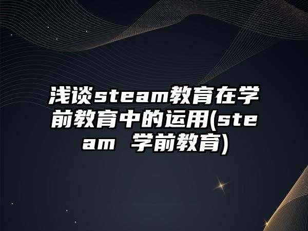 淺談steam教育在學(xué)前教育中的運(yùn)用(steam 學(xué)前教育)