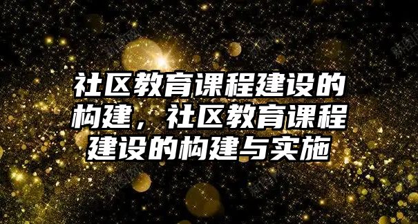 社區(qū)教育課程建設的構建，社區(qū)教育課程建設的構建與實施