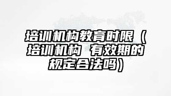 培訓(xùn)機構(gòu)教育時限（培訓(xùn)機構(gòu) 有效期的規(guī)定合法嗎）