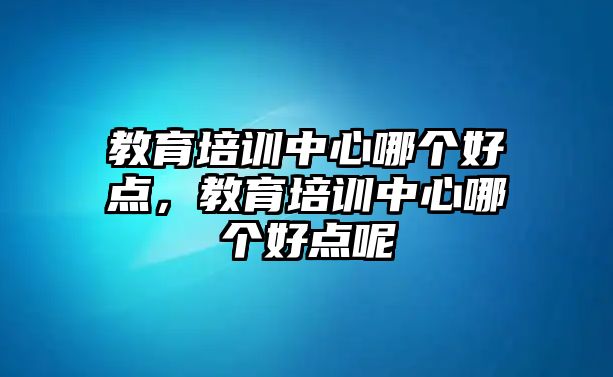 教育培訓(xùn)中心哪個好點，教育培訓(xùn)中心哪個好點呢