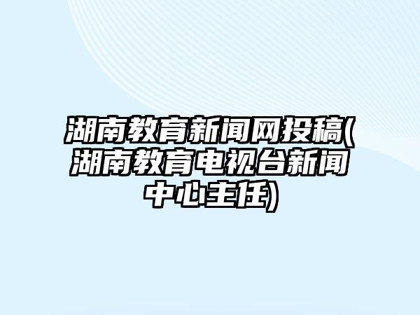 湖南教育新聞網投稿(湖南教育電視臺新聞中心主任)