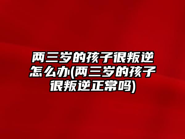 兩三歲的孩子很叛逆怎么辦(兩三歲的孩子很叛逆正常嗎)