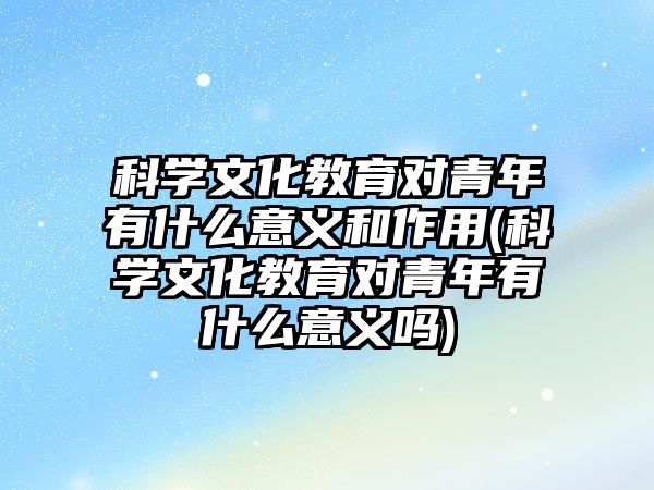 科學(xué)文化教育對(duì)青年有什么意義和作用(科學(xué)文化教育對(duì)青年有什么意義嗎)