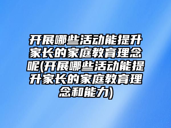 開展哪些活動能提升家長的家庭教育理念呢(開展哪些活動能提升家長的家庭教育理念和能力)