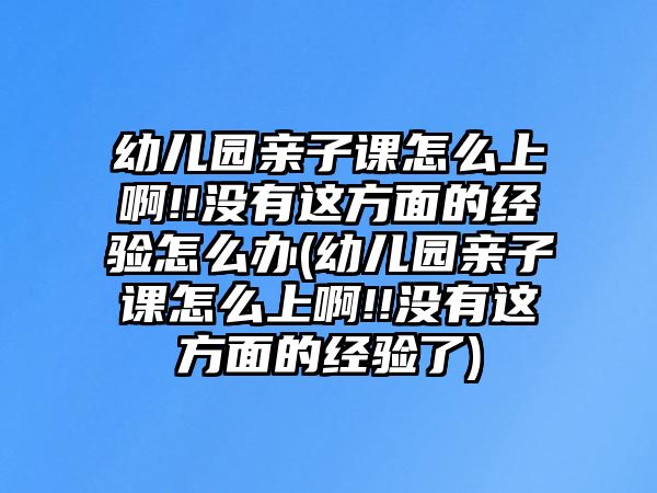 幼兒園親子課怎么上啊!!沒有這方面的經驗怎么辦(幼兒園親子課怎么上啊!!沒有這方面的經驗了)